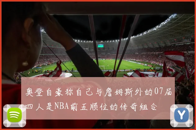 奥登自豪称自己与詹姆斯外的07届四人是NBA前五顺位的传奇组合