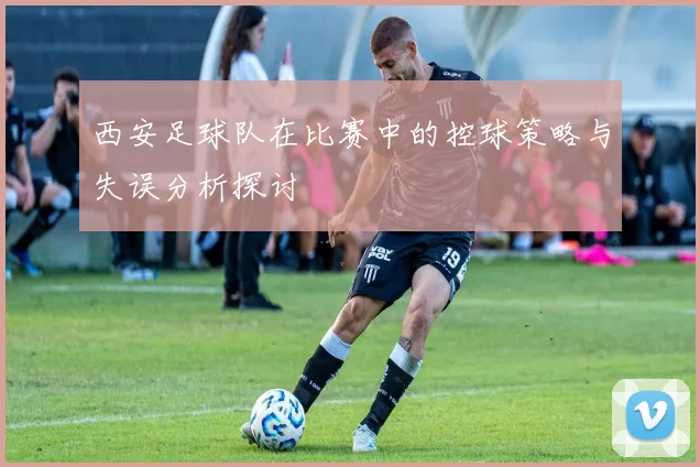 西安足球队在比赛中的控球策略与失误分析探讨