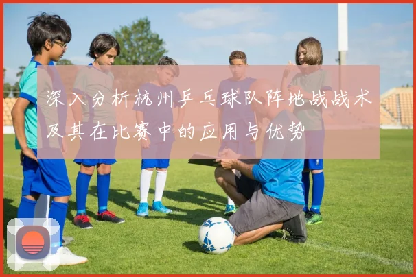 深入分析杭州乒乓球队阵地战战术及其在比赛中的应用与优势