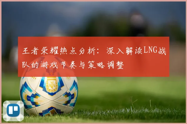 王者荣耀热点分析：深入解读LNG战队的游戏节奏与策略调整