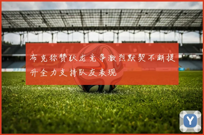 布克称赞狄龙竞争激烈默契不断提升全力支持队友表现