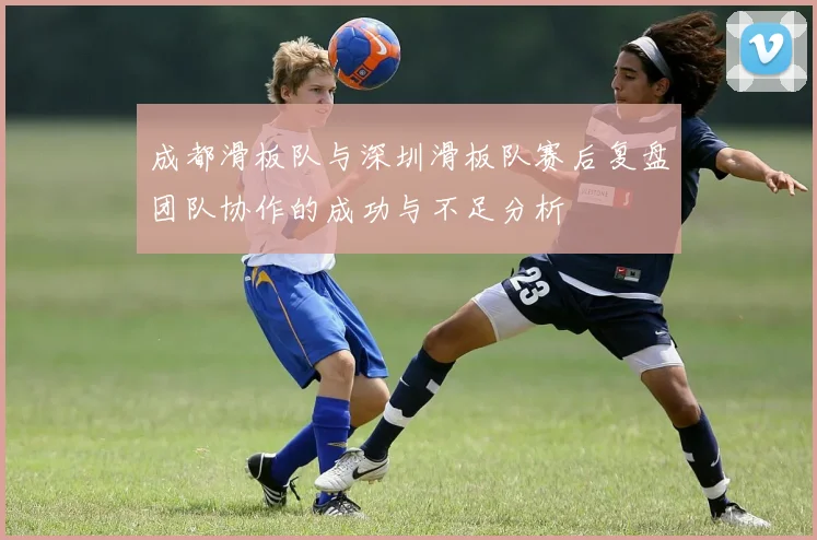 成都滑板队与深圳滑板队赛后复盘团队协作的成功与不足分析